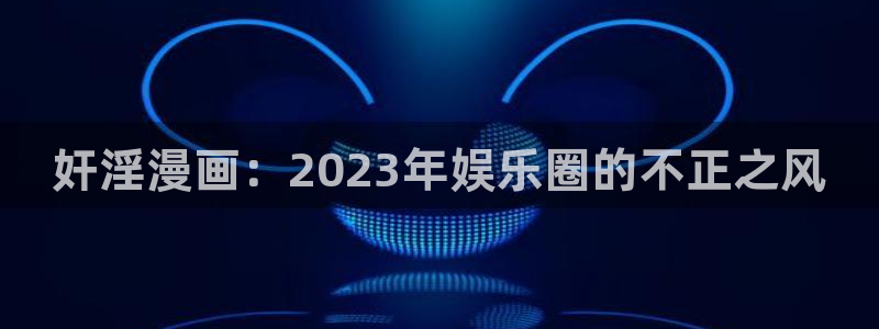 ...羞羞漫画在线阅读免费版网页：奸淫漫画：2023年娱乐圈的不正之风