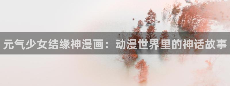 羞羞漫画免费阅读下拉式漫画：元气少女结缘神漫画：动漫世界里的神话故事